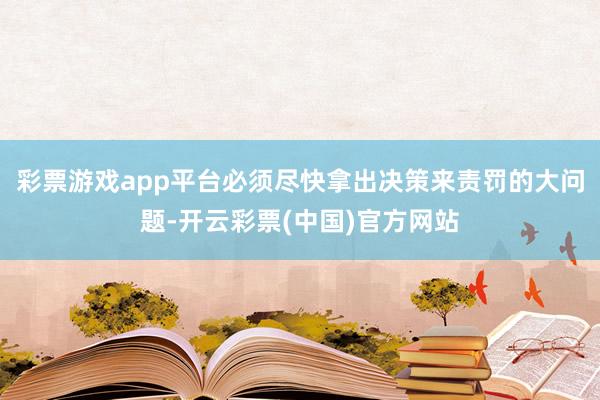 彩票游戏app平台必须尽快拿出决策来责罚的大问题-开云彩票(中国)官方网站