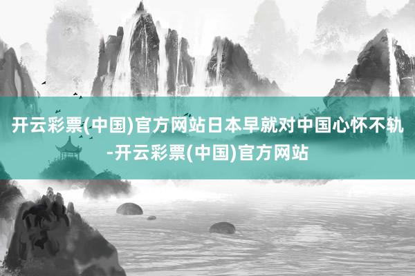 开云彩票(中国)官方网站日本早就对中国心怀不轨-开云彩票(中国)官方网站