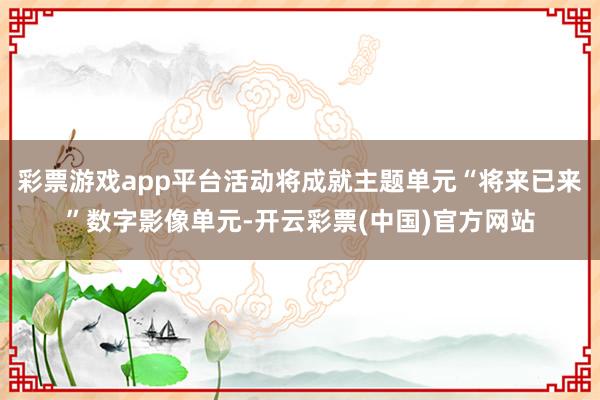 彩票游戏app平台活动将成就主题单元“将来已来”数字影像单元-开云彩票(中国)官方网站