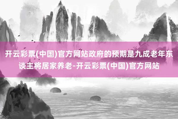 开云彩票(中国)官方网站政府的预期是九成老年东谈主将居家养老-开云彩票(中国)官方网站