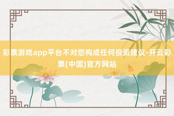 彩票游戏app平台不对您构成任何投资建议-开云彩票(中国)官方网站