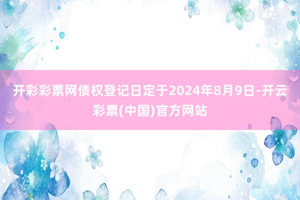 开彩彩票网债权登记日定于2024年8月9日-开云彩票(中国)官方网站