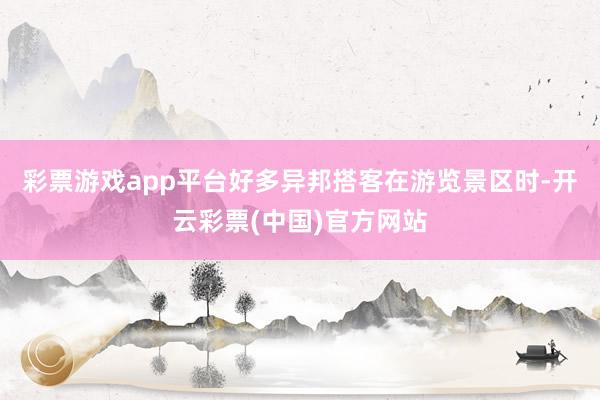 彩票游戏app平台好多异邦搭客在游览景区时-开云彩票(中国)官方网站