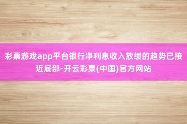 彩票游戏app平台银行净利息收入放缓的趋势已接近底部-开云彩票(中国)官方网站