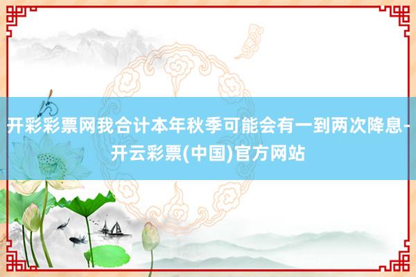 开彩彩票网我合计本年秋季可能会有一到两次降息-开云彩票(中国)官方网站