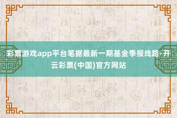 彩票游戏app平台笔据最新一期基金季报线路-开云彩票(中国)官方网站