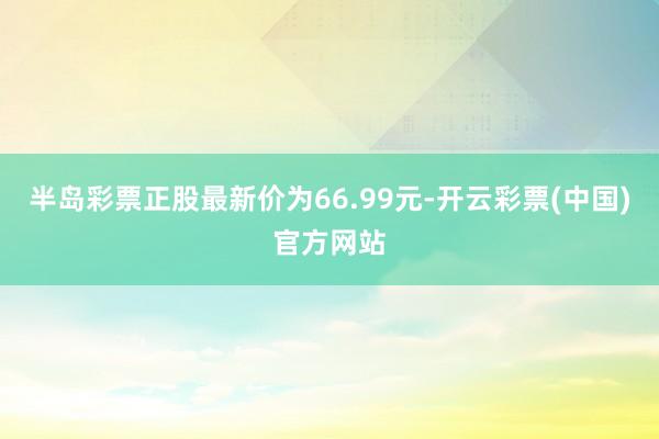 半岛彩票正股最新价为66.99元-开云彩票(中国)官方网站