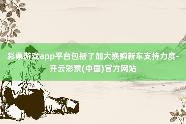 彩票游戏app平台包括了加大换购新车支持力度-开云彩票(中国)官方网站