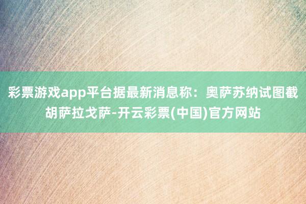 彩票游戏app平台据最新消息称：奥萨苏纳试图截胡萨拉戈萨-开云彩票(中国)官方网站