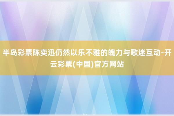 半岛彩票陈奕迅仍然以乐不雅的魄力与歌迷互动-开云彩票(中国)官方网站