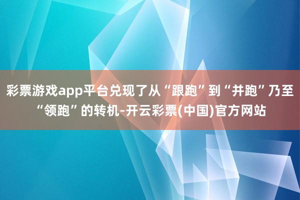 彩票游戏app平台兑现了从“跟跑”到“并跑”乃至“领跑”的转机-开云彩票(中国)官方网站