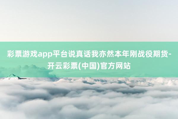 彩票游戏app平台说真话我亦然本年刚战役期货-开云彩票(中国)官方网站