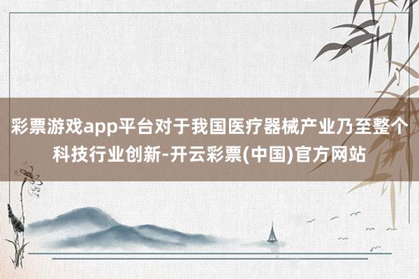 彩票游戏app平台对于我国医疗器械产业乃至整个科技行业创新-开云彩票(中国)官方网站