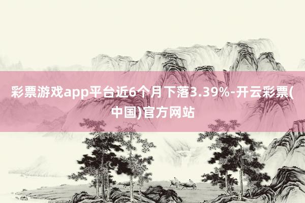 彩票游戏app平台近6个月下落3.39%-开云彩票(中国)官方网站