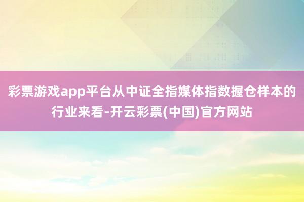 彩票游戏app平台从中证全指媒体指数握仓样本的行业来看-开云彩票(中国)官方网站