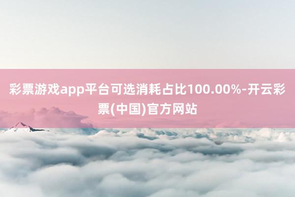 彩票游戏app平台可选消耗占比100.00%-开云彩票(中国)官方网站