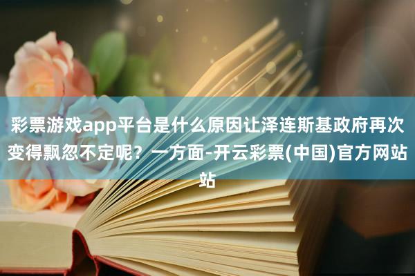 彩票游戏app平台是什么原因让泽连斯基政府再次变得飘忽不定呢？一方面-开云彩票(中国)官方网站