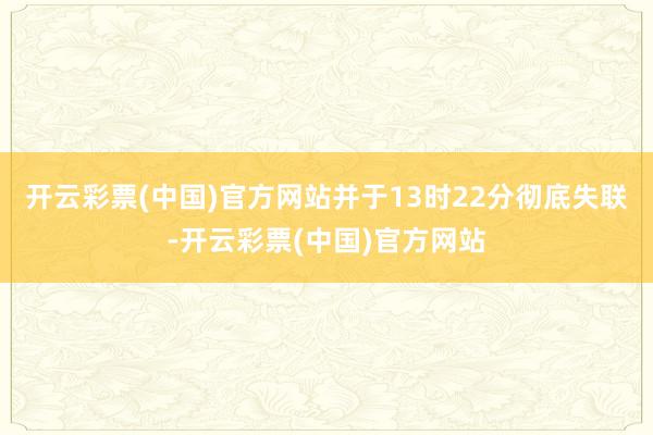 开云彩票(中国)官方网站并于13时22分彻底失联-开云彩票(中国)官方网站