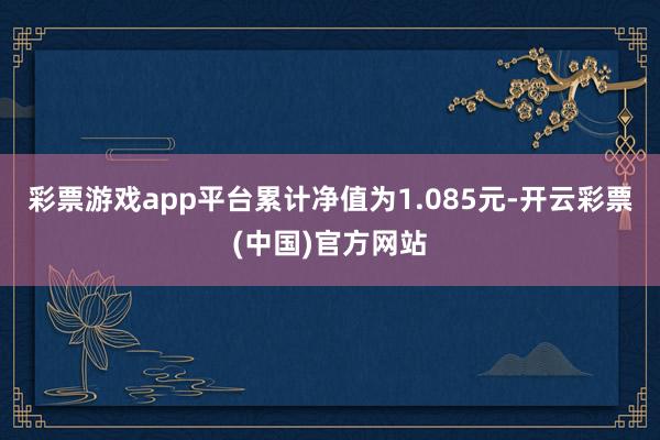 彩票游戏app平台累计净值为1.085元-开云彩票(中国)官方网站