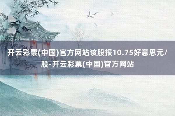 开云彩票(中国)官方网站该股报10.75好意思元/股-开云彩票(中国)官方网站