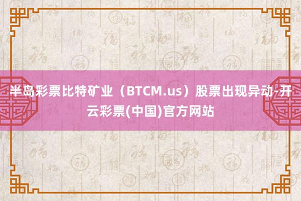 半岛彩票比特矿业（BTCM.us）股票出现异动-开云彩票(中国)官方网站