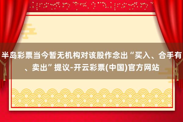 半岛彩票当今暂无机构对该股作念出“买入、合手有、卖出”提议-开云彩票(中国)官方网站