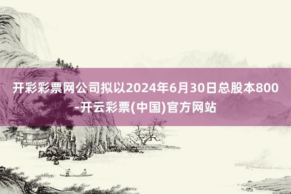 开彩彩票网公司拟以2024年6月30日总股本800-开云彩票(中国)官方网站