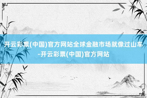 开云彩票(中国)官方网站全球金融市场就像过山车-开云彩票(中国)官方网站