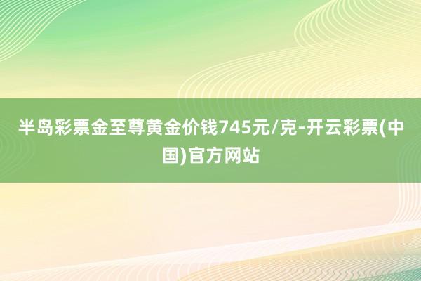 半岛彩票金至尊黄金价钱745元/克-开云彩票(中国)官方网站