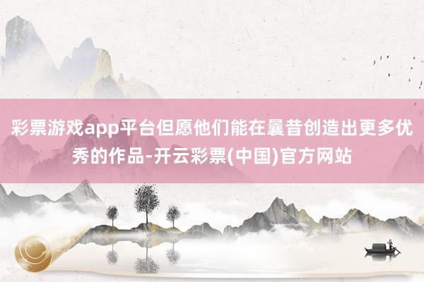 彩票游戏app平台但愿他们能在曩昔创造出更多优秀的作品-开云彩票(中国)官方网站