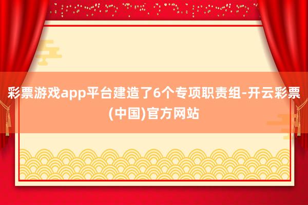 彩票游戏app平台建造了6个专项职责组-开云彩票(中国)官方网站