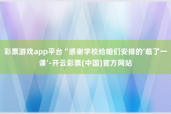 彩票游戏app平台“感谢学校给咱们安排的‘临了一课’-开云彩票(中国)官方网站