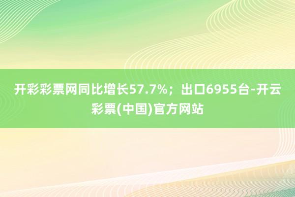 开彩彩票网同比增长57.7%；出口6955台-开云彩票(中国)官方网站