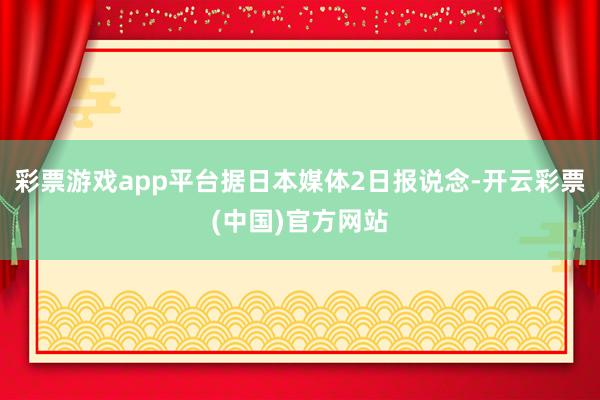 彩票游戏app平台据日本媒体2日报说念-开云彩票(中国)官方网站