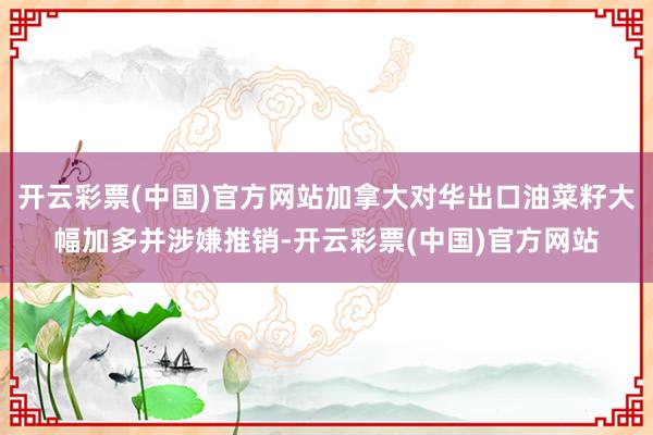 开云彩票(中国)官方网站加拿大对华出口油菜籽大幅加多并涉嫌推销-开云彩票(中国)官方网站