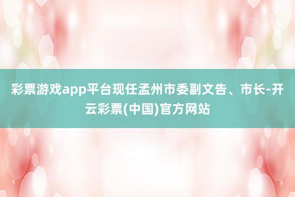 彩票游戏app平台现任孟州市委副文告、市长-开云彩票(中国)官方网站