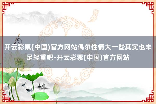 开云彩票(中国)官方网站偶尔性情大一些其实也未足轻重吧-开云彩票(中国)官方网站