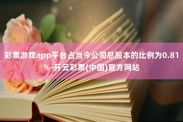 彩票游戏app平台占当今公司总股本的比例为0.81%-开云彩票(中国)官方网站