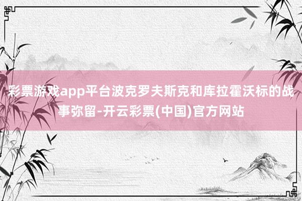 彩票游戏app平台波克罗夫斯克和库拉霍沃标的战事弥留-开云彩票(中国)官方网站