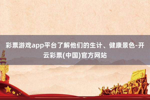 彩票游戏app平台了解他们的生计、健康景色-开云彩票(中国)官方网站