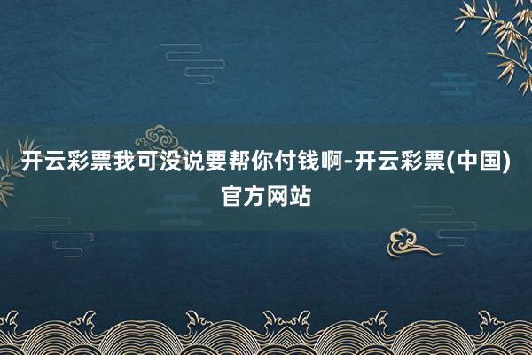 开云彩票我可没说要帮你付钱啊-开云彩票(中国)官方网站