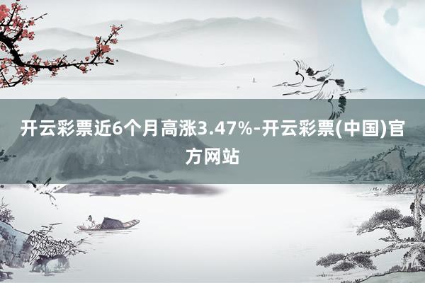 开云彩票近6个月高涨3.47%-开云彩票(中国)官方网站