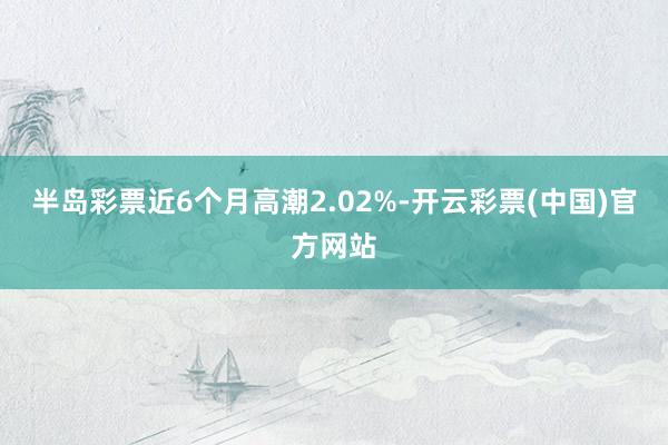 半岛彩票近6个月高潮2.02%-开云彩票(中国)官方网站