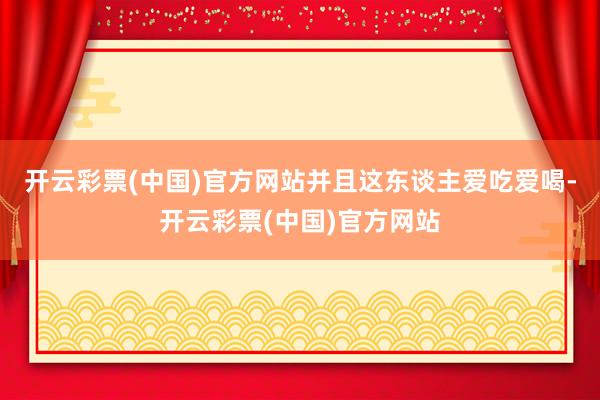 开云彩票(中国)官方网站并且这东谈主爱吃爱喝-开云彩票(中国)官方网站