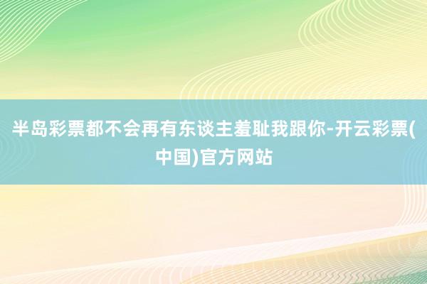 半岛彩票都不会再有东谈主羞耻我跟你-开云彩票(中国)官方网站