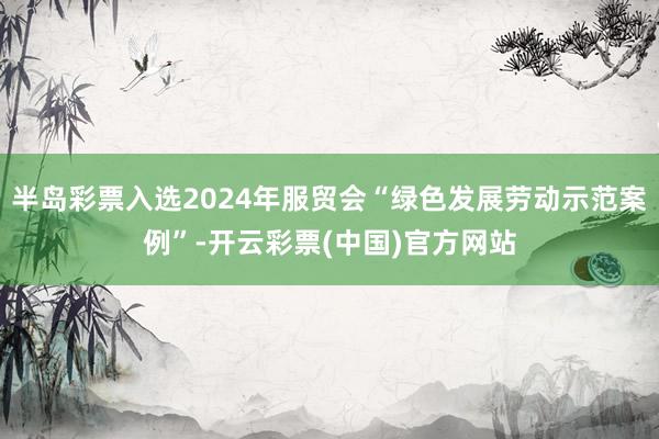 半岛彩票入选2024年服贸会“绿色发展劳动示范案例”-开云彩票(中国)官方网站