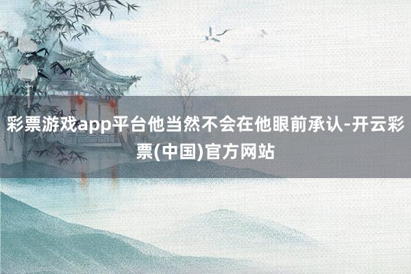 彩票游戏app平台他当然不会在他眼前承认-开云彩票(中国)官方网站