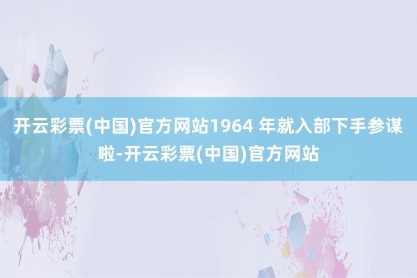 开云彩票(中国)官方网站1964 年就入部下手参谋啦-开云彩票(中国)官方网站