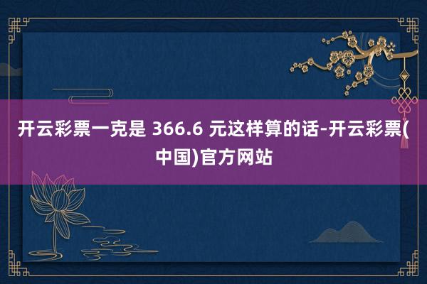 开云彩票一克是 366.6 元这样算的话-开云彩票(中国)官方网站