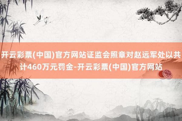 开云彩票(中国)官方网站证监会照章对赵远军处以共计460万元罚金-开云彩票(中国)官方网站